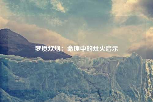 梦境炊烟：命理中的灶火启示